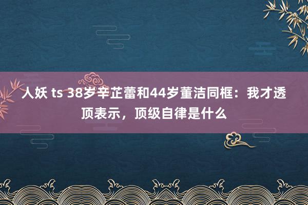 人妖 ts 38岁辛芷蕾和44岁董洁同框：我才透顶表示，顶级自律是什么