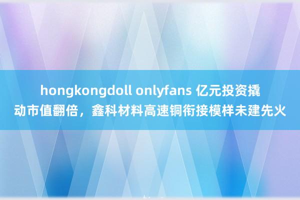 hongkongdoll onlyfans 亿元投资撬动市值翻倍，鑫科材料高速铜衔接模样未建先火