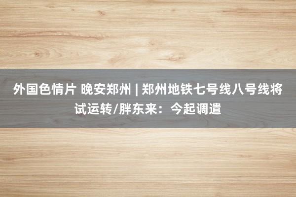 外国色情片 晚安郑州 | 郑州地铁七号线八号线将试运转/胖东来：今起调遣