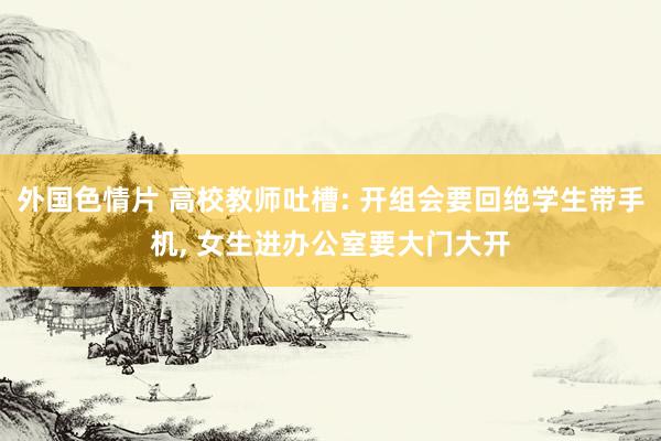 外国色情片 高校教师吐槽: 开组会要回绝学生带手机， 女生进办公室要大门大开