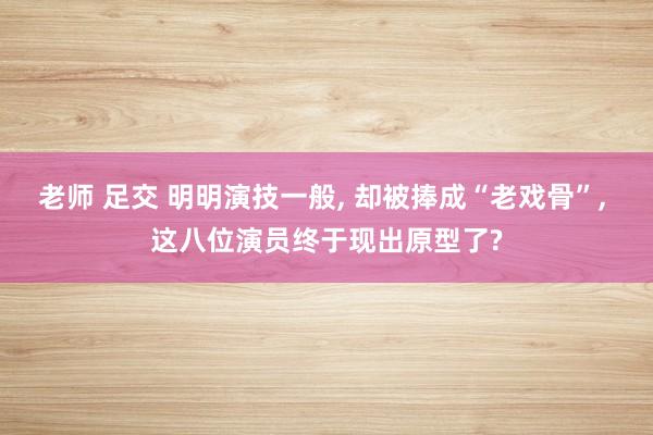 老师 足交 明明演技一般， 却被捧成“老戏骨”， 这八位演员终于现出原型了?