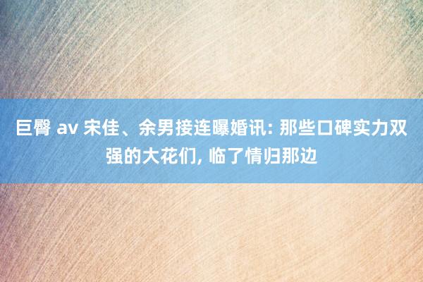 巨臀 av 宋佳、余男接连曝婚讯: 那些口碑实力双强的大花们， 临了情归那边