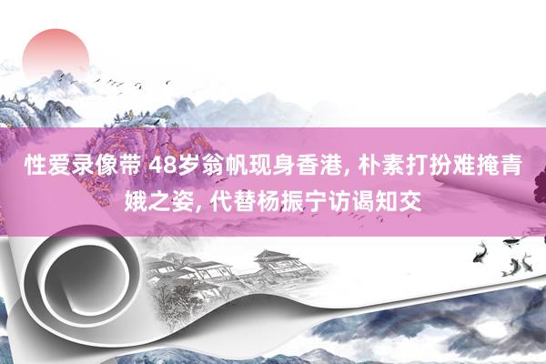 性爱录像带 48岁翁帆现身香港， 朴素打扮难掩青娥之姿， 代替杨振宁访谒知交