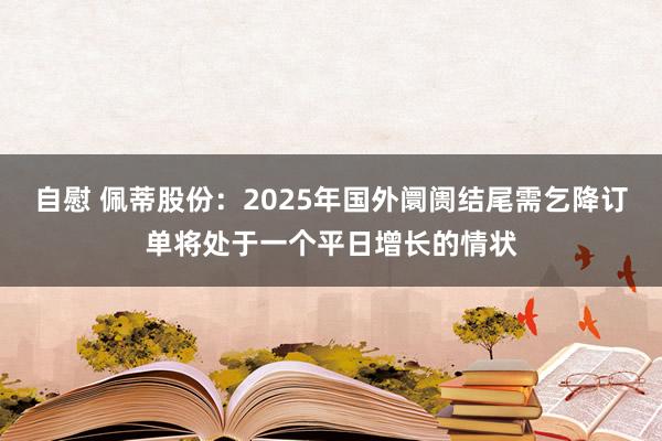 自慰 佩蒂股份：2025年国外阛阓结尾需乞降订单将处于一个平日增长的情状