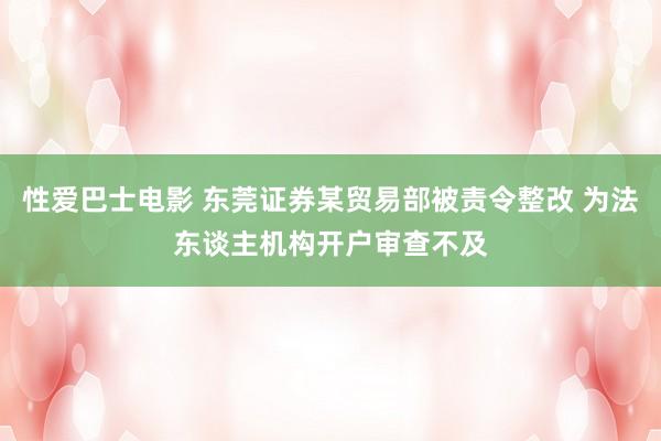 性爱巴士电影 东莞证券某贸易部被责令整改 为法东谈主机构开户审查不及