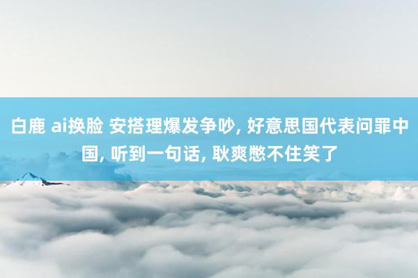 白鹿 ai换脸 安搭理爆发争吵， 好意思国代表问罪中国， 听到一句话， 耿爽憋不住笑了