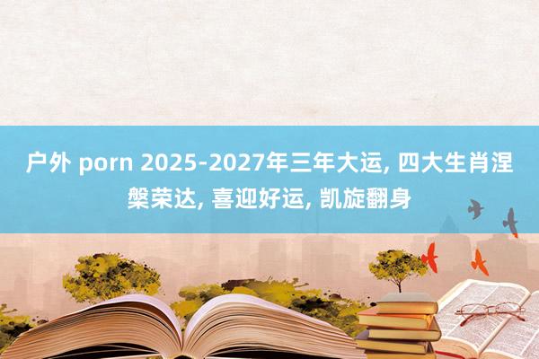 户外 porn 2025-2027年三年大运， 四大生肖涅槃荣达， 喜迎好运， 凯旋翻身