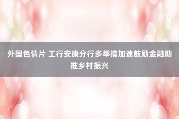 外国色情片 工行安康分行多举措加速鼓励金融助推乡村振兴