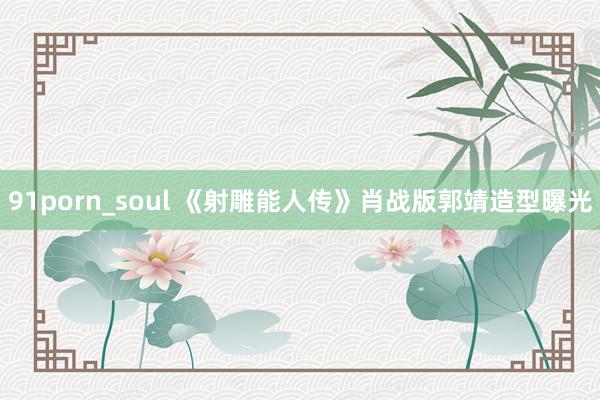 91porn_soul 《射雕能人传》肖战版郭靖造型曝光