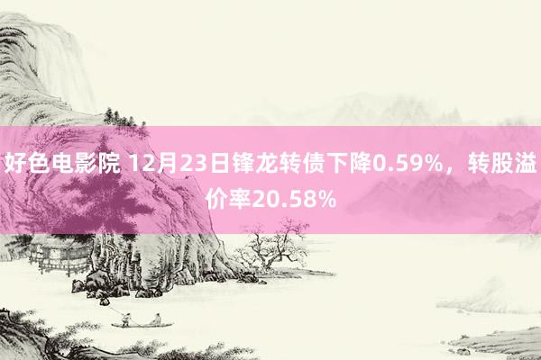 好色电影院 12月23日锋龙转债下降0.59%，转股溢价率20.58%