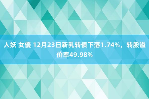 人妖 女優 12月23日新乳转债下落1.74%，转股溢价率49.98%