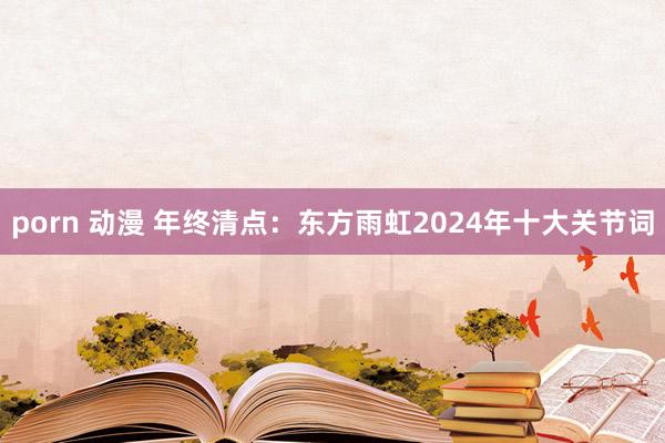 porn 动漫 年终清点：东方雨虹2024年十大关节词