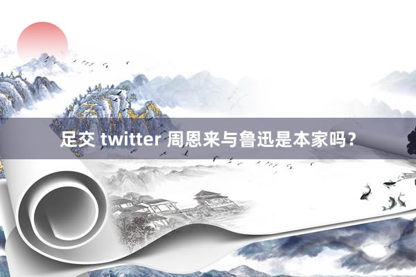 足交 twitter 周恩来与鲁迅是本家吗？