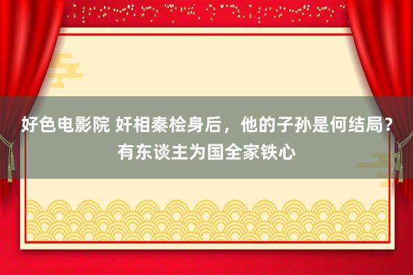 好色电影院 奸相秦桧身后，他的子孙是何结局？有东谈主为国全家铁心