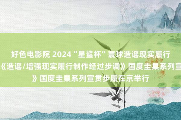 好色电影院 2024“星鲨杯”寰球造谣现实履行大赛受奖庆典暨《造谣/增强现实履行制作经过步调》国度圭臬系列宣贯步履在京举行