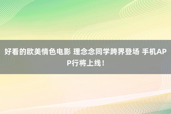 好看的欧美情色电影 理念念同学跨界登场 手机APP行将上线！