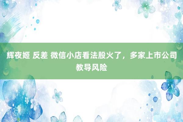 辉夜姬 反差 微信小店看法股火了，多家上市公司教导风险