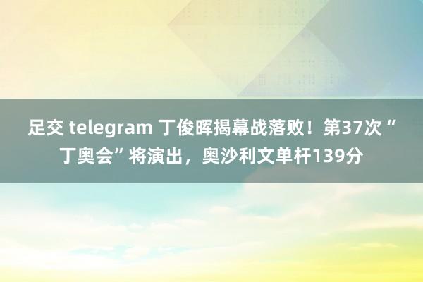 足交 telegram 丁俊晖揭幕战落败！第37次“丁奥会”将演出，奥沙利文单杆139分