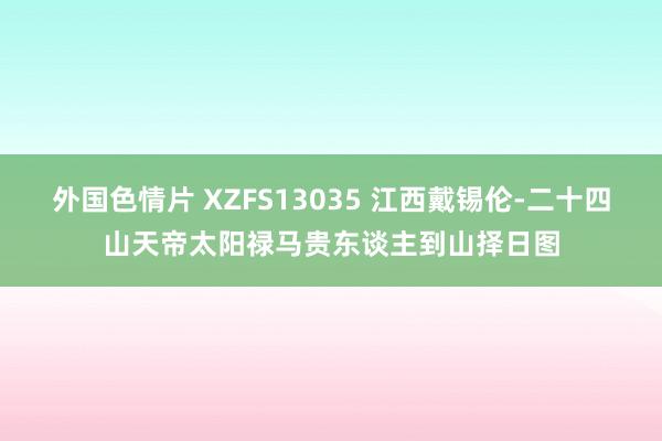 外国色情片 XZFS13035 江西戴锡伦-二十四山天帝太阳禄马贵东谈主到山择日图