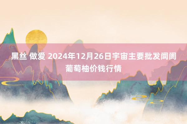 黑丝 做爱 2024年12月26日宇宙主要批发阛阓葡萄柚价钱行情