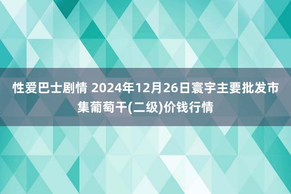 性爱巴士剧情 2024年12月26日寰宇主要批发市集葡萄干(二级)价钱行情