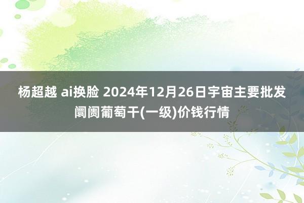 杨超越 ai换脸 2024年12月26日宇宙主要批发阛阓葡萄干(一级)价钱行情