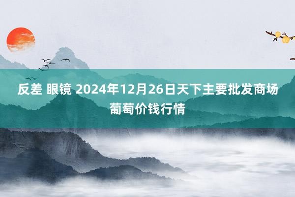 反差 眼镜 2024年12月26日天下主要批发商场葡萄价钱行情