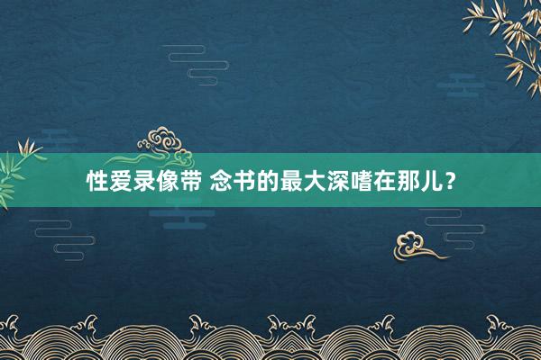 性爱录像带 念书的最大深嗜在那儿？