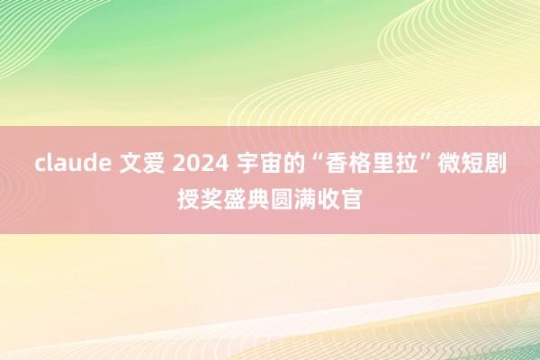 claude 文爱 2024 宇宙的“香格里拉”微短剧授奖盛典圆满收官