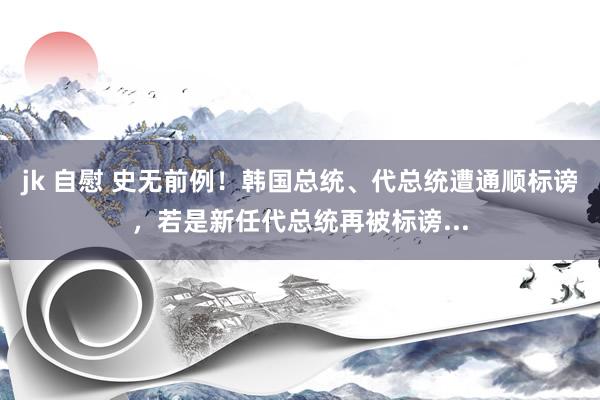 jk 自慰 史无前例！韩国总统、代总统遭通顺标谤，若是新任代总统再被标谤...