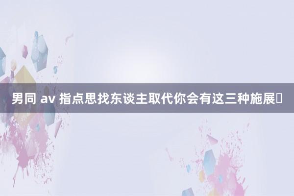 男同 av 指点思找东谈主取代你会有这三种施展❗