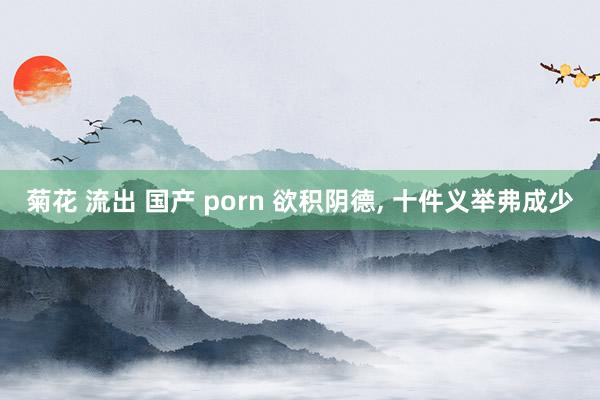 菊花 流出 国产 porn 欲积阴德， 十件义举弗成少