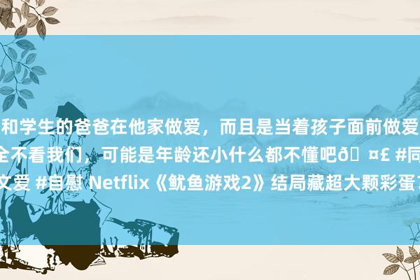 和学生的爸爸在他家做爱，而且是当着孩子面前做爱，太刺激了，孩子完全不看我们，可能是年龄还小什么都不懂吧🤣 #同城 #文爱 #自慰 Netflix《鱿鱼游戏2》结局藏超大颗彩蛋？第三季10大伏笔细想极恐