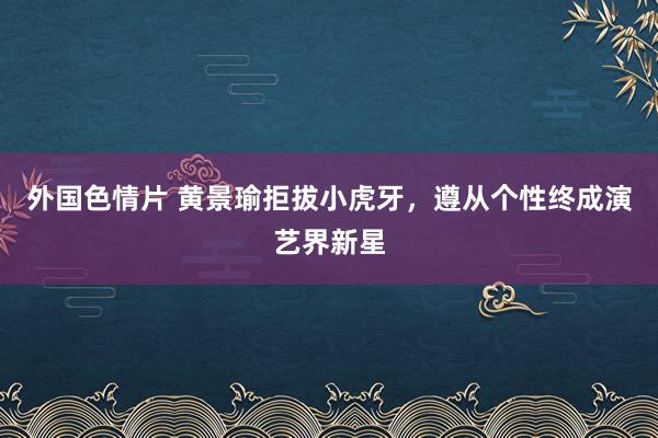 外国色情片 黄景瑜拒拔小虎牙，遵从个性终成演艺界新星