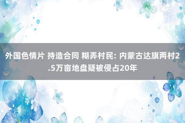 外国色情片 持造合同 糊弄村民: 内蒙古达旗两村2.5万亩地盘疑被侵占20年