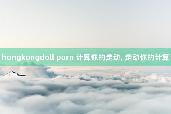 hongkongdoll porn 计算你的走动， 走动你的计算