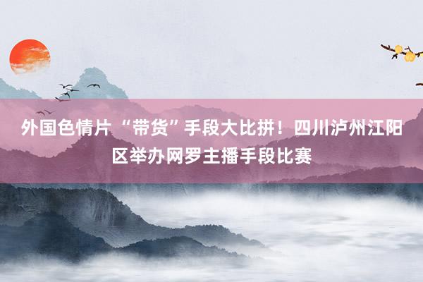 外国色情片 “带货”手段大比拼！四川泸州江阳区举办网罗主播手段比赛