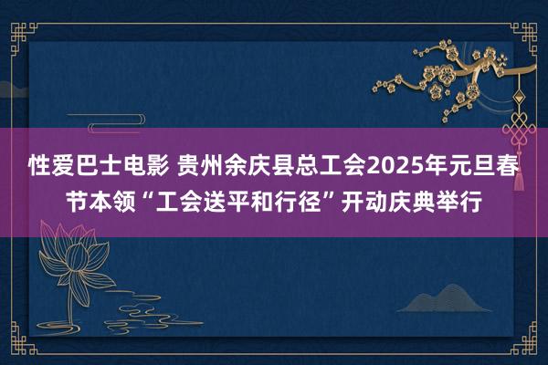 性爱巴士电影 贵州余庆县总工会2025年元旦春节本领“工会送平和行径”开动庆典举行