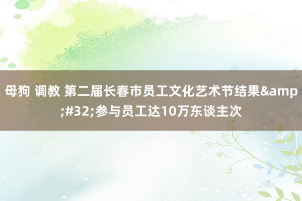 母狗 调教 第二届长春市员工文化艺术节结果&#32;参与员工达10万东谈主次