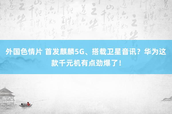 外国色情片 首发麒麟5G、搭载卫星音讯？华为这款千元机有点劲爆了！