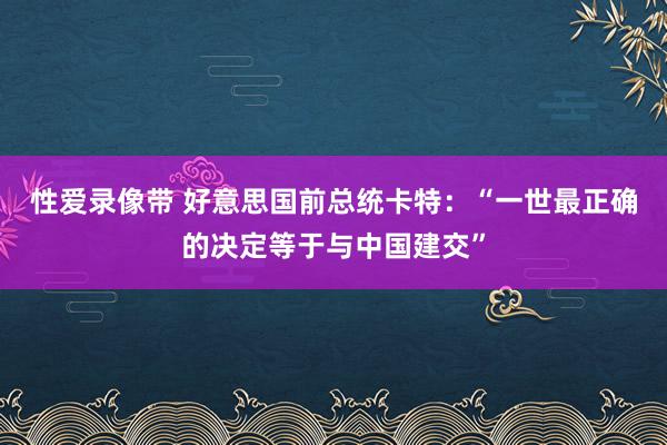 性爱录像带 好意思国前总统卡特：“一世最正确的决定等于与中国建交”