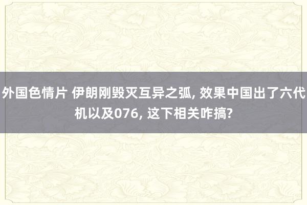 外国色情片 伊朗刚毁灭互异之弧， 效果中国出了六代机以及076， 这下相关咋搞?