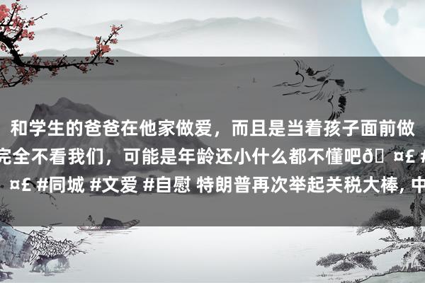 和学生的爸爸在他家做爱，而且是当着孩子面前做爱，太刺激了，孩子完全不看我们，可能是年龄还小什么都不懂吧🤣 #同城 #文爱 #自慰 特朗普再次举起关税大棒， 中国却有了更多采取