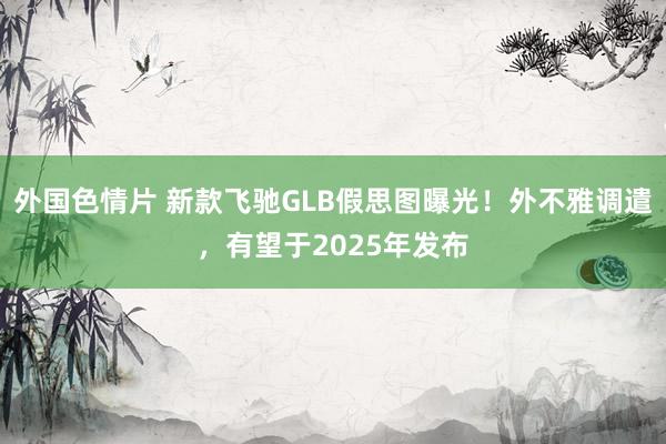 外国色情片 新款飞驰GLB假思图曝光！外不雅调遣，有望于2025年发布