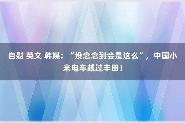 自慰 英文 韩媒：“没念念到会是这么”，中国小米电车越过丰田！