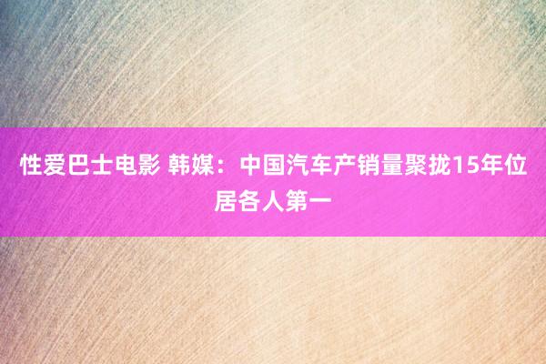 性爱巴士电影 韩媒：中国汽车产销量聚拢15年位居各人第一