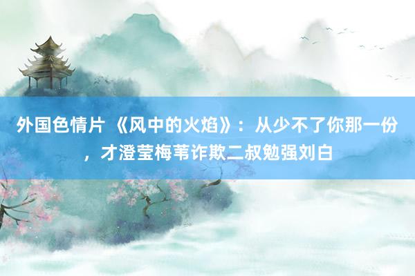 外国色情片 《风中的火焰》：从少不了你那一份，才澄莹梅苇诈欺二叔勉强刘白