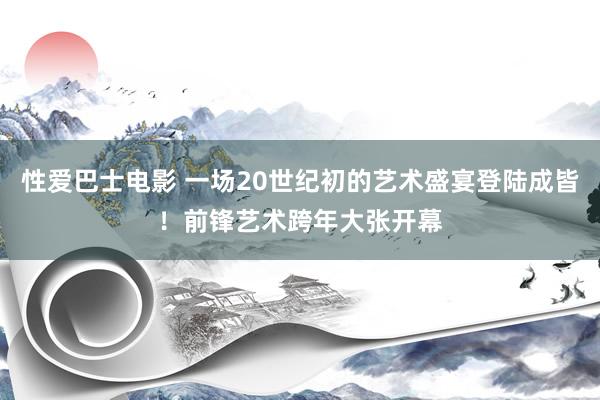 性爱巴士电影 一场20世纪初的艺术盛宴登陆成皆！前锋艺术跨年大张开幕