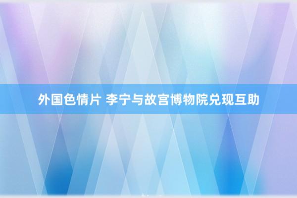 外国色情片 李宁与故宫博物院兑现互助