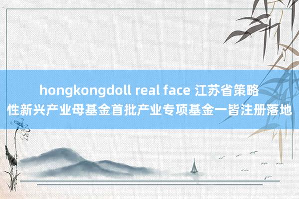 hongkongdoll real face 江苏省策略性新兴产业母基金首批产业专项基金一皆注册落地